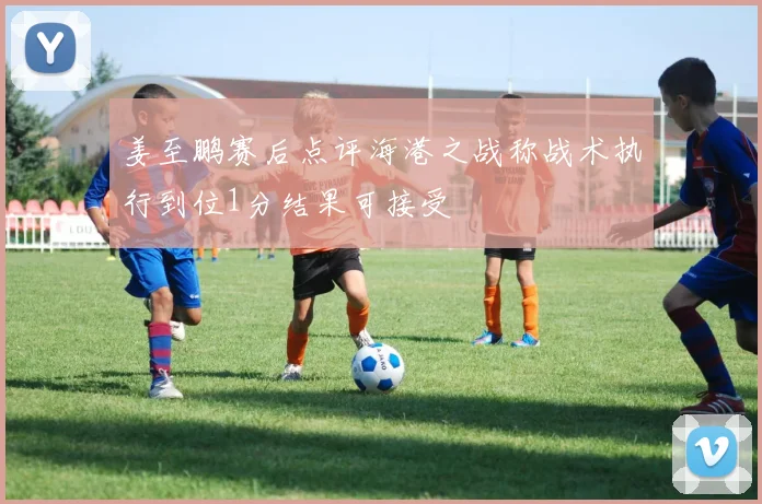姜至鹏赛后点评海港之战称战术执行到位1分结果可接受