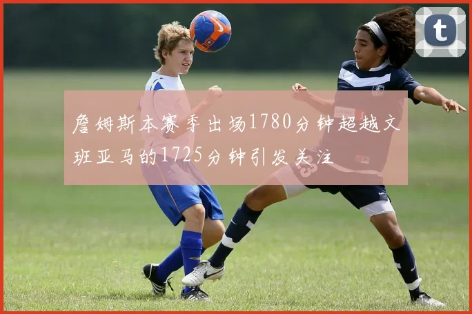 詹姆斯本赛季出场1780分钟超越文班亚马的1725分钟引发关注