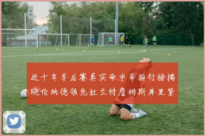 近十年季后赛真实命中率排行榜揭晓伦纳德领先杜兰特詹姆斯库里紧随其后
