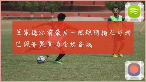 国家德比前最后一练琼阿梅尼与姆巴佩齐聚皇马合练备战