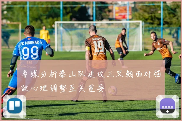 鲁媒分析泰山队进攻三叉戟面对强敌心理调整至关重要