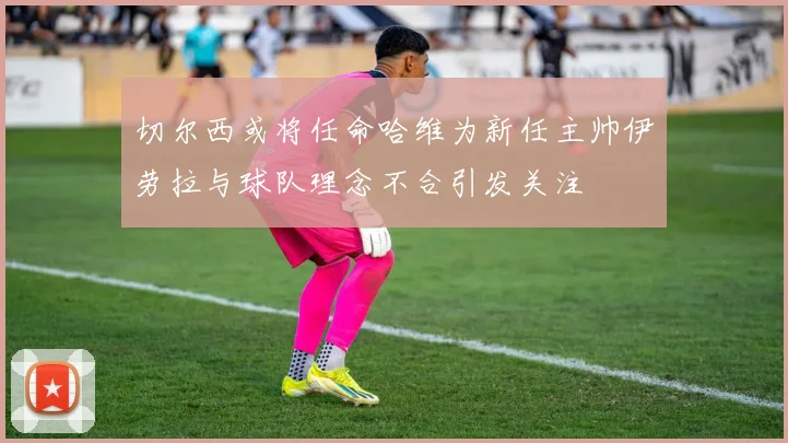 切尔西或将任命哈维为新任主帅伊劳拉与球队理念不合引发关注