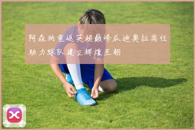 阿森纳重返英超巅峰瓜迪奥拉离任助力球队建立辉煌王朝