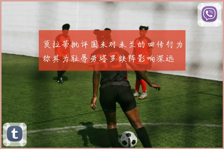 莫拉蒂批评国米对米兰的回传行为称其为耻辱劳塔罗缺阵影响深远