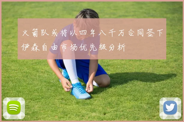 火箭队或将以四年八千万合同签下伊森自由市场优先级分析