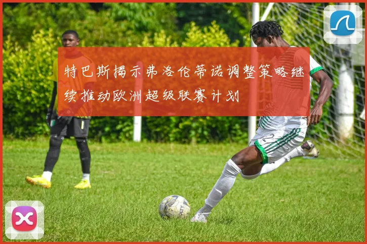 特巴斯揭示弗洛伦蒂诺调整策略继续推动欧洲超级联赛计划