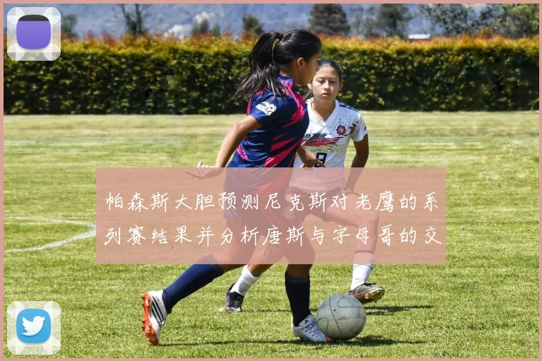 帕森斯大胆预测尼克斯对老鹰的系列赛结果并分析唐斯与字母哥的交易可能性