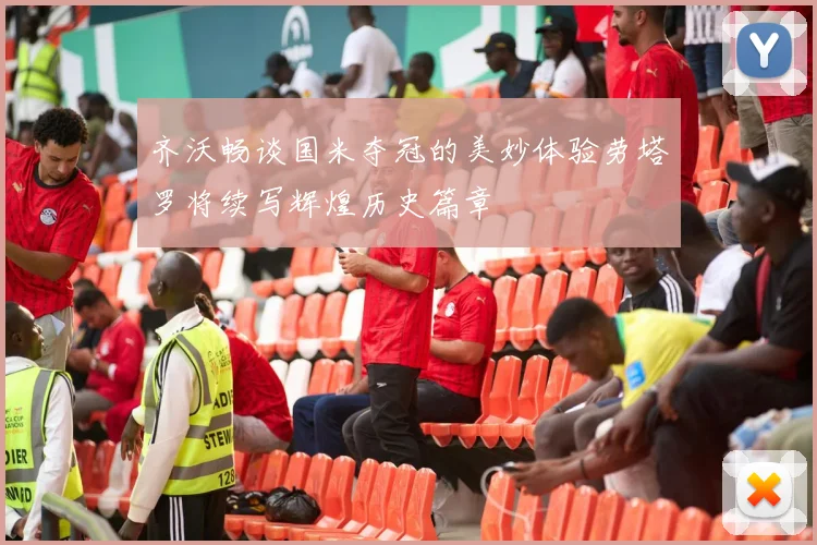 齐沃畅谈国米夺冠的美妙体验劳塔罗将续写辉煌历史篇章