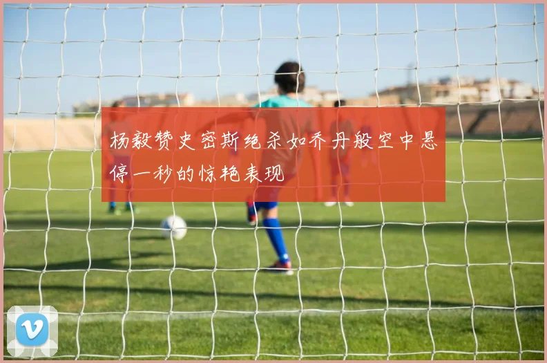 杨毅赞史密斯绝杀如乔丹般空中悬停一秒的惊艳表现