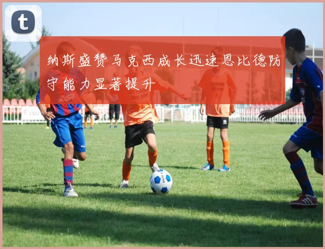 纳斯盛赞马克西成长迅速恩比德防守能力显著提升